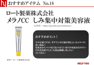 メラノCC しみ集中対策美容液
おすすめアイテム No.18
公式HP： https://jp.rohto.com/melanocc/
ロート製薬株式会社
参照：ロート製薬株式会社
おすすめポイント！
今や定番ですが、ガチでニキビ跡が消え去ったコスパの
良い商品！
化粧水からパックまで色々出ていますが効果が出やすい
のは美容液でした（全商品網羅しましたｗ）
（by Kさん）
 