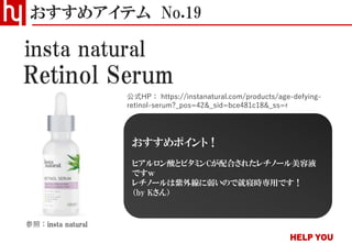 Retinol Serum
おすすめアイテム No.19
公式HP： https://instanatural.com/products/age-defying-
retinol-serum?_pos=42&_sid=bce481c18&_ss=r
insta natural
参照：insta natural
おすすめポイント！
ヒアルロン酸とビタミンCが配合されたレチノール美容液
ですｗ
レチノールは紫外線に弱いので就寝時専用です！
（by Kさん）
 