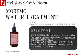WATER TREATMENT
おすすめアイテム No.20
公式HP：
https://moremojp.com/items/5f351b95791d025c19055f89
MOREMO
参照：MOREMO
おすすめポイント！
元々髪質が柔らかく強い方なのであまりトリートメント系の
効果を感じたことがなかったのですが、これは洗い流した
後から触り心地が違いました！
今はスペシャルケアで週1～3くらい気分で使ってます。
匂いがフローラル系で結構強いので強い匂いが苦手な
人は微妙かも・・・。（by Kさん）
 