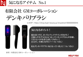 デンキバリブラシ
気になるアイテム No.1
公式HP：https://shop.el.gm-beauty.jp/shopdetail/000000000046
有限会社 GMコーポレーション
参照：有限会社 GMコーポレーション
気になるポイント！
超お高いけど、めっちゃフェイスラインがあがる！
芸能人やモデルさんもつかっている（メイクさんが常備し
てる）という声をきくと試してみたい！
とにかく、小顔になりたい・・・（by Yさん）
私もデンキバリブラシ気になっていました！（by Nさん）
 