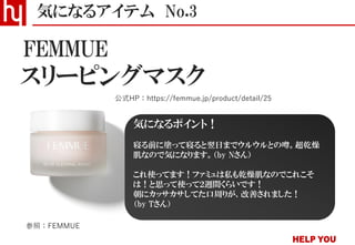スリーピングマスク
気になるアイテム No.3
公式HP：https://femmue.jp/product/detail/25
FEMMUE
参照：FEMMUE
気になるポイント！
寝る前に塗って寝ると翌日までウルウルとの噂。超乾燥
肌なので気になります。（by Nさん）
これ使ってます！ファミュは私も乾燥肌なのでこれこそ
は！と思って使って２週間くらいです！
朝にカッサカサしてた口周りが、改善されました！
（by Tさん）
 