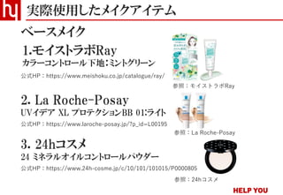 実際使用したメイクアイテム
ベースメイク
2. La Roche-Posay
UVイデア XL プロテクションBB 01:ライト
公式HP：https://www.laroche-posay.jp/?p_id=L00195
公式HP：https://www.meishoku.co.jp/catalogue/ray/
1.モイストラボRay
カラーコントロール下地：ミントグリーン
3. 24hコスメ
24 ミネラルオイルコントロールパウダー
公式HP：https://www.24h-cosme.jp/c/10/101/101015/P0000805
参照：モイストラボRay
参照：La Roche-Posay
参照：24hコスメ
 