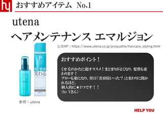 ヘアメンテナンス エマルジョン
おすすめアイテム No.1
公式HP：https://www.utena.co.jp/proqualite/haircare_styling.html
utena
参照：utena
おすすめポイント！
くせ毛のかたに超オススメ！まとまりがよくなり、髪質も変
わります！
ブローも楽になり、翌日「美容院いった？」とまわりに聞か
れるほど。
個人的に★3つです！！
（by Yさん）
 