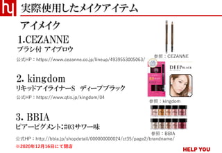実際使用したメイクアイテム
アイメイク
2. kingdom
リキッドアイライナーS ディープブラック
公式HP：https://www.qtis.jp/kingdom/04
公式HP：https://www.cezanne.co.jp/lineup/4939553005063/
1.CEZANNE
ブラシ付 アイブロウ
3. BBIA
ピアーピグメント：#03サワー味
公式HP：http://bbia.jp/shopdetail/000000000024/ct35/page2/brandname/
※2020年12月16日にて閉店
参照：CEZANNE
参照：kingdom
参照：BBIA
 