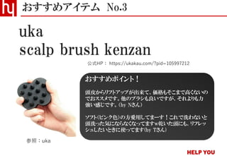 scalp brush kenzan
おすすめアイテム No.3
公式HP： https://ukakau.com/?pid=105997212
uka
参照：uka
おすすめポイント！
頭皮からリフトアップが出来て、価格もそこまで高くないの
でおススメです。他のブラシも良いですが、それよりも力
強い感じです。（by Nさん）
ソフト（ピンク色）の方愛用してまーす！これで洗わないと
頭洗った気にならなくなってますw乾いた頭にも、リフレッ
シュしたいときに使ってます(by Tさん)
 