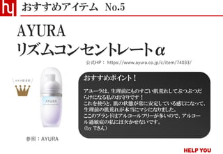 リズムコンセントレートα
おすすめアイテム No.5
公式HP： https://www.ayura.co.jp/c/item/74033/
AYURA
参照：AYURA
おすすめポイント！
アユーラは、生理前にものすごい肌荒れしてぶつぶつだ
らけになる私のお守りです！
これを使うと、肌の状態が常に安定している感じになって、
生理前の肌荒れが本当にマシになりました。
ここのブランドはアルコールフリーが多いので、アルコー
ル過敏症の私には欠かせないです。
（by Tさん）
 
