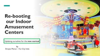 1
Re-booting
our Indoor
Amusement
Centers
Updating ourselves for the new normal
By
Shreyes Menon – Fun City India
 