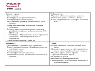 ПРИЛОЖЕНИЯ Приложение 1 SWOT -  анализ Сильные стороны - Опыт компании; - Высокий уровень обслуживания клиентов; - Разнообразие предоставляемых услуг; - Предоставление услуг на всех этапах жизненного цикла проектов; - Мощная исследовательская база, большое количество публикаций; - Возможность щедрого финансирования при выходе на российский рынок (чистая прибыль компании за 2010г.-$21550 млн); - 1 место в Европе в ИТ консалтинге, 1 место в операционном консалтинге; 5 место в энергетике, 6 место в фармацевтике. - Размеры штата сотрудников – 204000 чел; Слабые стороны - Отсутствие собственных российских клиентов; - Неизвестность бренда « Accenture »  в России; - Слабая информированность о специфике российского рынка; Возможности - Рост спроса на услуги управленческого консалтинга; - Переход российской экономики в более благоприятное для  Accenture  состояние; - Рост целевых отраслей;  - Развитие информационных технологий; - Ориентация менеджмента предприятий на консалтинговые компании; Угрозы - Сильные конкуренты, владеющие основной долей рынка; - Превышение предложения над спросом, а в следствие деление рынка между 8 компаниями – лидерами; - Отсутствие спроса в целевых отраслях; - Угроза появления новых игроков; - Не окупаемость проекта; - Отсутствие ожидаемого роста отраслей; - Законодательные и др. регулирующие ограничения со стороны государства; 
