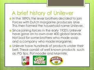 A brief history of Unilever 
 In the 1890's the lever brothers decided to join 
Forces with Dutch margarine producers Uni...