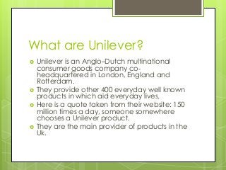 What are Unilever? 
 Unilever is an Anglo–Dutch multinational 
consumer goods company co-headquartered 
in London, Englan...