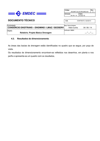 DOCUMENTO TÉCNICO
Contratado
CONSÓRCIO ENGITRANS – ENGIMIND / LMAZ / GEOSERV
Resp. Técnico Emitente
Helio Cunha 04 / 06 / 14
Objeto
Relatório. Projeto Básico Drenagem
Verificação / EMDEC
__ / __ / __
Código
RE-BRT-OV-02-PB-DRE-001
Rev.

Emissão
04/ 06 / 14
Folha
10 de 10
O.S. CONTRATO 023/2013
4.2. Resultados do dimensionamento
As áreas das bacias de drenagem estão identificadas no quadro que se segue, por poço de
visita.
Os resultados de dimensionamento encontram-se refletidos nos desenhos, em planta e nos
perfis e apresenta-se um quadro com os resultados.
 