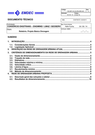 DOCUMENTO TÉCNICO
Contratado
CONSÓRCIO ENGITRANS – ENGIMIND / LMAZ / GEOSERV
Resp. Técnico Emitente
Helio Cunha 04 / 06 / 14
Objeto
Relatório. Projeto Básico Drenagem
Verificação / EMDEC
__ / __ / __
Código
RE-BRT-OV-02-PB-DRE-001
Rev.

Emissão
04/ 06 / 14
Folha
3 de 10
O.S. CONTRATO 023/2013
SUMÁRIO
1. INTRODUÇÃO..........................................................................................................................4
1.1. Considerações Gerais ......................................................................................................4
1.2. Legislação Aplicável.........................................................................................................4
2. DESCRIÇÃO DA REDE DE DRENAGEM URBANA ATUAL ..................................................5
3. CRITÉRIOS DE DIMENSIONAMENTO DA REDE DE DRENAGEM URBANA.......................5
3.1. Vazão de dimensionamento .............................................................................................5
3.2. Traçado da rede.................................................................................................................6
3.3. Diâmetros...........................................................................................................................7
3.4. Velocidades máxima e mínima.........................................................................................7
3.5. Velocidade crítica..............................................................................................................7
3.6. Lâmina d’água ...................................................................................................................8
3.7. Recobrimento mínimo ......................................................................................................8
3.8. Método de dimensionamento...........................................................................................8
4. REDE DE DRENAGEM URBANA PROPOSTA.......................................................................8
4.1. Descrição geral das soluções a adotar...........................................................................8
4.2. Resultados do dimensionamento..................................................................................10
 