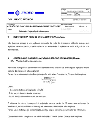 DOCUMENTO TÉCNICO
Contratado
CONSÓRCIO ENGITRANS – ENGIMIND / LMAZ / GEOSERV
Resp. Técnico Emitente
Helio Cunha 04 / 06 / 14
Objeto
Relatório. Projeto Básico Drenagem
Verificação / EMDEC
__ / __ / __
Código
RE-BRT-OV-02-PB-DRE-001
Rev.

Emissão
04/ 06 / 14
Folha
5 de 10
O.S. CONTRATO 023/2013
2. DESCRIÇÃO DA REDE DE DRENAGEM URBANA ATUAL
Não tivemos acesso a um cadastro completo da rede de drenagem, obtendo apenas em
algumas zonas do trecho, a localização de bocas de leão, dos poços de visita e alguns trechos
de coletores.
3. CRITÉRIOS DE DIMENSIONAMENTO DA REDE DE DRENAGEM URBANA
3.1. Vazão de dimensionamento
As bacias hidrográficas devem ser consideradas como unidade de análise para o projeto de um
sistema de drenagem urbana pluvial.
Para o dimensionamento das Precipitações foi utilizada a Equação de Chuvas de Campinas:
007,0
1359,0
9483,0
)20(
86,2524
T
tc
T
i


Onde:
- i é a intensidade da precipitação (mm/h);
- T é o tempo de recorrência, em anos;
- Tc é o tempo de concentração, em minutos
O sistema de micro drenagem foi projetado para a vazão de 10 anos para o tempo de
recorrência, de acordo com as indicações da Perfeitura Municipal de Campinas.
Para o valor do tempo de concentração, adotou-se por aproximação um valor de 10minutos.
Com estes dados, chega-se a um valor de i=144,471mm/h para a Cidade de Campinas.
 
