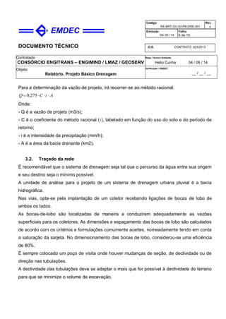 DOCUMENTO TÉCNICO
Contratado
CONSÓRCIO ENGITRANS – ENGIMIND / LMAZ / GEOSERV
Resp. Técnico Emitente
Helio Cunha 04 / 06 / 14
Objeto
Relatório. Projeto Básico Drenagem
Verificação / EMDEC
__ / __ / __
Código
RE-BRT-OV-02-PB-DRE-001
Rev.

Emissão
04/ 06 / 14
Folha
6 de 10
O.S. CONTRATO 023/2013
Para a determinação da vazão de projeto, irá recorrer-se ao método racional.
AiCQ  275,0
Onde:
- Q é a vazão de projeto (m3/s);
- C é o coeficiente do método racional (-), tabelado em função do uso do solo e do período de
retorno;
- i é a intensidade da precipitação (mm/h);
- A é a área da bacia drenante (km2).
3.2. Traçado da rede
É recomendável que o sistema de drenagem seja tal que o percurso da água entre sua origem
e seu destino seja o mínimo possível.
A unidade de análise para o projeto de um sistema de drenagem urbana pluvial é a bacia
hidrográfica.
Nas vias, opta-se pela implantação de um coletor recebendo ligações de bocas de lobo de
ambos os lados.
As bocas-de-lobo são localizadas de maneira a conduzirem adequadamente as vazões
superficiais para os coletores. As dimensões e espaçamento das bocas de lobo são calculados
de acordo com os critérios e formulações comumente aceites, nomeadamente tendo em conta
a saturação da sarjeta. No dimensionamento das bocas de lobo, considerou-se uma eficiência
de 80%.
É sempre colocado um poço de visita onde houver mudanças de seção, de declividade ou de
direção nas tubulações.
A declividade das tubulações deve se adaptar o mais que for possível à declividade do terreno
para que se minimize o volume de escavação.
 