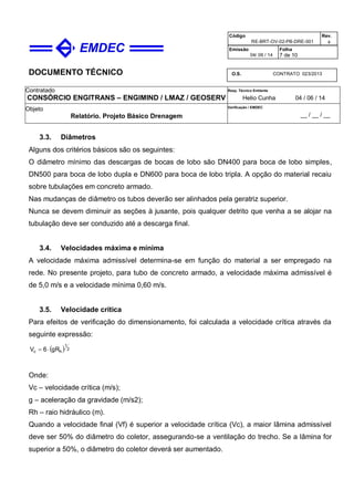 DOCUMENTO TÉCNICO
Contratado
CONSÓRCIO ENGITRANS – ENGIMIND / LMAZ / GEOSERV
Resp. Técnico Emitente
Helio Cunha 04 / 06 / 14
Objeto
Relatório. Projeto Básico Drenagem
Verificação / EMDEC
__ / __ / __
Código
RE-BRT-OV-02-PB-DRE-001
Rev.

Emissão
04/ 06 / 14
Folha
7 de 10
O.S. CONTRATO 023/2013
3.3. Diâmetros
Alguns dos critérios básicos são os seguintes:
O diâmetro mínimo das descargas de bocas de lobo são DN400 para boca de lobo simples,
DN500 para boca de lobo dupla e DN600 para boca de lobo tripla. A opção do material recaiu
sobre tubulações em concreto armado.
Nas mudanças de diâmetro os tubos deverão ser alinhados pela geratriz superior.
Nunca se devem diminuir as seções à jusante, pois qualquer detrito que venha a se alojar na
tubulação deve ser conduzido até a descarga final.
3.4. Velocidades máxima e mínima
A velocidade máxima admissível determina-se em função do material a ser empregado na
rede. No presente projeto, para tubo de concreto armado, a velocidade máxima admissível é
de 5,0 m/s e a velocidade mínima 0,60 m/s.
3.5. Velocidade crítica
Para efeitos de verificação do dimensionamento, foi calculada a velocidade crítica através da
seguinte expressão:
  2
1
hc gR6V 
Onde:
Vc – velocidade crítica (m/s);
g – aceleração da gravidade (m/s2);
Rh – raio hidráulico (m).
Quando a velocidade final (Vf) é superior a velocidade crítica (Vc), a maior lâmina admissível
deve ser 50% do diâmetro do coletor, assegurando-se a ventilação do trecho. Se a lâmina for
superior a 50%, o diâmetro do coletor deverá ser aumentado.
 