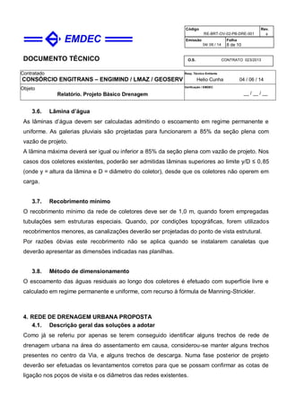 DOCUMENTO TÉCNICO
Contratado
CONSÓRCIO ENGITRANS – ENGIMIND / LMAZ / GEOSERV
Resp. Técnico Emitente
Helio Cunha 04 / 06 / 14
Objeto
Relatório. Projeto Básico Drenagem
Verificação / EMDEC
__ / __ / __
Código
RE-BRT-OV-02-PB-DRE-001
Rev.

Emissão
04/ 06 / 14
Folha
8 de 10
O.S. CONTRATO 023/2013
3.6. Lâmina d’água
As lâminas d’água devem ser calculadas admitindo o escoamento em regime permanente e
uniforme. As galerias pluviais são projetadas para funcionarem a 85% da seção plena com
vazão de projeto.
A lâmina máxima deverá ser igual ou inferior a 85% da seção plena com vazão de projeto. Nos
casos dos coletores existentes, poderão ser admitidas lâminas superiores ao limite y/D ≤ 0,85
(onde y = altura da lâmina e D = diâmetro do coletor), desde que os coletores não operem em
carga.
3.7. Recobrimento mínimo
O recobrimento mínimo da rede de coletores deve ser de 1,0 m, quando forem empregadas
tubulações sem estruturas especiais. Quando, por condições topográficas, forem utilizados
recobrimentos menores, as canalizações deverão ser projetadas do ponto de vista estrutural.
Por razões óbvias este recobrimento não se aplica quando se instalarem canaletas que
deverão apresentar as dimensões indicadas nas planilhas.
3.8. Método de dimensionamento
O escoamento das águas residuais ao longo dos coletores é efetuado com superfície livre e
calculado em regime permanente e uniforme, com recurso à fórmula de Manning-Strickler.
4. REDE DE DRENAGEM URBANA PROPOSTA
4.1. Descrição geral das soluções a adotar
Como já se referiu por apenas se terem conseguido identificar alguns trechos de rede de
drenagem urbana na área do assentamento em causa, considerou-se manter alguns trechos
presentes no centro da Via, e alguns trechos de descarga. Numa fase posterior de projeto
deverão ser efetuadas os levantamentos corretos para que se possam confirmar as cotas de
ligação nos poços de visita e os diâmetros das redes existentes.
 