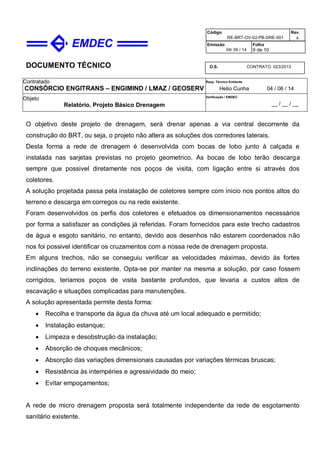 DOCUMENTO TÉCNICO
Contratado
CONSÓRCIO ENGITRANS – ENGIMIND / LMAZ / GEOSERV
Resp. Técnico Emitente
Helio Cunha 04 / 06 / 14
Objeto
Relatório. Projeto Básico Drenagem
Verificação / EMDEC
__ / __ / __
Código
RE-BRT-OV-02-PB-DRE-001
Rev.

Emissão
04/ 06 / 14
Folha
9 de 10
O.S. CONTRATO 023/2013
O objetivo deste projeto de drenagem, será drenar apenas a via central decorrente da
construção do BRT, ou seja, o projeto não altera as soluções dos corredores laterais.
Desta forma a rede de drenagem é desenvolvida com bocas de lobo junto à calçada e
instalada nas sarjetas previstas no projeto geometrico. As bocas de lobo terão descarga
sempre que possivel diretamente nos poços de visita, com ligação entre si através dos
coletores.
A solução projetada passa pela instalação de coletores sempre com inicio nos pontos altos do
terreno e descarga em corregos ou na rede existente.
Foram desenvolvidos os perfis dos coletores e efetuados os dimensionamentos necessários
por forma a satisfazer as condições já referidas. Foram fornecidos para este trecho cadastros
de água e esgoto sanitário, no entanto, devido aos desenhos não estarem coordenados não
nos foi possivel identificar os cruzamentos com a nossa rede de drenagem proposta.
Em alguns trechos, não se conseguiu verificar as velocidades máximas, devido às fortes
inclinações do terreno existente. Opta-se por manter na mesma a solução, por caso fossem
corrigidos, teriamos poços de visita bastante profundos, que levaria a custos altos de
escavação e situações complicadas para manutenções.
A solução apresentada permite desta forma:
 Recolha e transporte da água da chuva até um local adequado e permitido;
 Instalação estanque;
 Limpeza e desobstrução da instalação;
 Absorção de choques mecânicos;
 Absorção das variações dimensionais causadas por variações térmicas bruscas;
 Resistência às intempéries e agressividade do meio;
 Evitar empoçamentos;
A rede de micro drenagem proposta será totalmente independente da rede de esgotamento
sanitário existente.
 