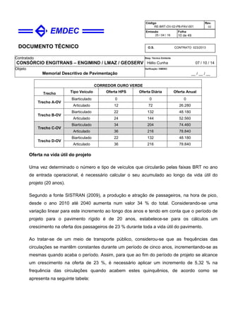 DOCUMENTO TÉCNICO
Contratado
CONSÓRCIO ENGITRANS – ENGIMIND / LMAZ / GEOSERV
Resp. Técnico Emitente
Hélio Cunha 07 / 10 / 14
Objeto
Memorial Descritivo de Pavimentação
Verificação / EMDEC
__ / __ / __
Código
RE-BRT-OV-02-PB-PAV-001
Rev.
02
Emissão
25 / 04 / 16
Folha
10 de 49
O.S. CONTRATO 023/2013
CORREDOR OURO VERDE
Trecho Tipo Veículo Oferta HPS Oferta Diária Oferta Anual
Trecho A-OV
Biarticulado 0 0 0
Articulado 12 72 26.280
Trecho B-OV
Biarticulado 22 132 48.180
Articulado 24 144 52.560
Trecho C-OV
Biarticulado 34 204 74.460
Articulado 36 216 78.840
Trecho D-OV
Biarticulado 22 132 48.180
Articulado 36 216 78.840
Oferta na vida útil do projeto
Uma vez determinado o número e tipo de veículos que circularão pelas faixas BRT no ano
de entrada operacional, é necessário calcular o seu acumulado ao longo da vida útil do
projeto (20 anos).
Segundo a fonte SISTRAN (2009), a produção e atração de passageiros, na hora de pico,
desde o ano 2010 até 2040 aumenta num valor 34 % do total. Considerando-se uma
variação linear para este incremento ao longo dos anos e tendo em conta que o período de
projeto para o pavimento rígido é de 20 anos, estabelece-se para os cálculos um
crescimento na oferta dos passageiros de 23 % durante toda a vida útil do pavimento.
Ao tratar-se de um meio de transporte público, considerou-se que as frequências das
circulações se mantêm constantes durante um período de cinco anos, incrementando-se as
mesmas quando acaba o período. Assim, para que ao fim do período de projeto se alcance
um crescimento na oferta de 23 %, é necessário aplicar um incremento de 5,32 % na
frequência das circulações quando acabem estes quinquênios, de acordo como se
apresenta na seguinte tabela:
 