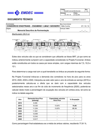DOCUMENTO TÉCNICO
Contratado
CONSÓRCIO ENGITRANS – ENGIMIND / LMAZ / GEOSERV
Resp. Técnico Emitente
Hélio Cunha 07 / 10 / 14
Objeto
Memorial Descritivo de Pavimentação
Verificação / EMDEC
__ / __ / __
Código
RE-BRT-OV-02-PB-PAV-001
Rev.
02
Emissão
25 / 04 / 16
Folha
13 de 49
O.S. CONTRATO 023/2013
Biarticulado (28,0 m)
Estes dois veículos são os que se consideram que utilizarão as faixas BRT, já que como se
indicou anteriormente cumprem com a capacidade considerada no Projeto Funcional. Ambos
estão constituídos em todos os casos por eixos simples, com cargas máximas de 7,5, 10,5 e
12 t.
Para determinar a carga real com a qual transitarão os ônibus se procede da seguinte forma:
No Projeto Funcional indica-se a demanda dos corredores na hora de pico para os anos
2010, 2020, 2030 e 2040. Interpolou-se este valor para o ano de entrada ao serviço (2015) e
posteriormente calculou-se a oferta que se dará com a capacidade dos veículos
selecionados nesse ano e ao fim do ciclo de incremento de frequência (2020), podendo-se
calcular deste modo a percentagem de ocupação dos veículos em ambos anos, tal como se
indica na tabela seguinte:
Ano
Demanda Hora Pico
(passag)
Capacidade veículos
Hora Pico
% Ocupação
2010 9.406 - -
2015 10.330 13.870 74,48
2020 11.254 13.870 81,14
2025 11.661 - -
2030 12.069 - -
2035 12.343 - -
2040 12.617 - -
Como percentagem final estabeleceu-se a média de ambos valores, resultando 77,81 %.
 