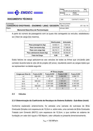 DOCUMENTO TÉCNICO
Contratado
CONSÓRCIO ENGITRANS – ENGIMIND / LMAZ / GEOSERV
Resp. Técnico Emitente
Hélio Cunha 07 / 10 / 14
Objeto
Memorial Descritivo de Pavimentação
Verificação / EMDEC
__ / __ / __
Código
RE-BRT-OV-02-PB-PAV-001
Rev.
02
Emissão
25 / 04 / 16
Folha
14 de 49
O.S. CONTRATO 023/2013
A partir do número de passageiros com os quais irão carregados os veículos, estabeleceu-
se o fator de carga dos mesmos.
Biarticulado Articulado
Peso passageiros (kg) 12.642,11 7.837,45
Peso carroceria (kg) 23.670,00 17.358,00
Peso com carga (kg) 36.312,11 25.195,45
Peso admissível chassi (kg) 40.500,00 30.000,00
Fator de Carga 0,90 0,84
Estes fatores de carga aplicaram-se aos veículos de todas as linhas que circularão pelo
corredor durante toda la vida útil do projeto (20 anos), resultando assim as cargas totais que
se representam na tabela seguinte:
Nº Eixos simples
Cargas por Eixo (t) Tramo A-OV Tramo B-OV Tramo C-OV Tramo D-OV
<7 599.324 2.297.408 3.496.055 2.896.731
7-8 0 0 0 0
8-9 599.324 1.198.647 1.797.971 1.797.971
9-10 0 2.197.520 3.396.168 2.197.520
10-11 599.324 2.297.408 3.496.055 2.896.731
11-12 0 0 0 0
2.3 Cálculos
2.3.1Determinação do Coeficiente de Recalque do Sistema Subleito - Sub-Base (ksist)
Conforme explanado anteriormente, foi adotada uma camada de sub-base de Brita
Graduada Simples com espessura de 10,0cm e, sobre esta, uma camada de Brita Graduada
Tratada com Cimento (BGTC) com espessura de 12,5cm, o que confere ao sistema de
fundação um valor de k igual a 100 Mpa/m, valor utilizado no presente dimensionamento.
ksist = 100 MPa/m
 
