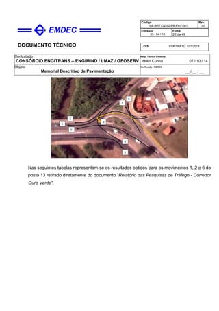 DOCUMENTO TÉCNICO
Contratado
CONSÓRCIO ENGITRANS – ENGIMIND / LMAZ / GEOSERV
Resp. Técnico Emitente
Hélio Cunha 07 / 10 / 14
Objeto
Memorial Descritivo de Pavimentação
Verificação / EMDEC
__ / __ / __
Código
RE-BRT-OV-02-PB-PAV-001
Rev.
02
Emissão
25 / 04 / 16
Folha
20 de 49
O.S. CONTRATO 023/2013
Nas seguintes tabelas representam-se os resultados obtidos para os movimentos 1, 2 e 6 do
posto 13 retirado diretamente do documento “Relatório das Pesquisas de Tráfego - Corredor
Ouro Verde”.
 