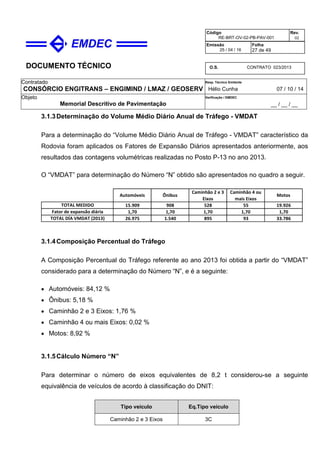DOCUMENTO TÉCNICO
Contratado
CONSÓRCIO ENGITRANS – ENGIMIND / LMAZ / GEOSERV
Resp. Técnico Emitente
Hélio Cunha 07 / 10 / 14
Objeto
Memorial Descritivo de Pavimentação
Verificação / EMDEC
__ / __ / __
Código
RE-BRT-OV-02-PB-PAV-001
Rev.
02
Emissão
25 / 04 / 16
Folha
27 de 49
O.S. CONTRATO 023/2013
3.1.3Determinação do Volume Médio Diário Anual de Tráfego - VMDAT
Para a determinação do “Volume Médio Diário Anual de Tráfego - VMDAT” característico da
Rodovia foram aplicados os Fatores de Expansão Diários apresentados anteriormente, aos
resultados das contagens volumétricas realizadas no Posto P-13 no ano 2013.
O “VMDAT” para determinação do Número “N” obtido são apresentados no quadro a seguir.
15.909 908 528 55 19.926
1,70 1,70 1,70 1,70 1,70
26.975 1.540 895 93 33.786TOTAL DÍA VMDAT (2013)
TOTAL MEDIDO
Fator de expansão diária
Automóveis Ônibus
Caminhão 2 e 3
Eixos
Caminhão 4 ou
mais Eixos
Motos
3.1.4Composição Percentual do Tráfego
A Composição Percentual do Tráfego referente ao ano 2013 foi obtida a partir do “VMDAT”
considerado para a determinação do Número “N”, e é a seguinte:
• Automóveis: 84,12 %
• Ônibus: 5,18 %
• Caminhão 2 e 3 Eixos: 1,76 %
• Caminhão 4 ou mais Eixos: 0,02 %
• Motos: 8,92 %
3.1.5Cálculo Número “N”
Para determinar o número de eixos equivalentes de 8,2 t considerou-se a seguinte
equivalência de veículos de acordo à classificação do DNIT:
Tipo veículo Eq.Tipo veículo
Caminhão 2 e 3 Eixos 3C
 