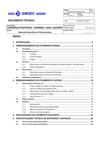 DOCUMENTO TÉCNICO
Contratado
CONSÓRCIO ENGITRANS – ENGIMIND / LMAZ / GEOSERV
Resp. Técnico Emitente
Hélio Cunha 07 / 10 / 14
Objeto
Memorial Descritivo de Pavimentação
Verificação / EMDEC
__ / __ / __
Código
RE-BRT-OV-02-PB-PAV-001
Rev.
02
Emissão
25 / 04 / 16
Folha
3 de 49
O.S. CONTRATO 023/2013
ÍNDICE
1. INTRODUÇÃO...............................................................................................................4
2. DIMENSIONAMENTO DO PAVIMENTO RÍGIDO.........................................................4
2.1 Introdução ................................................................................................................................................... 4
2.2 Considerações gerais ................................................................................................................................ 5
2.2.1 Fundação.................................................................................................................................... 5
2.2.2 Concreto Simples ....................................................................................................................... 6
2.2.3 Tráfego ....................................................................................................................................... 7
2.3 Cálculos..................................................................................................................................................... 14
2.3.1 Determinação do Coeficiente de Recalque do Sistema Subleito - Sub-Base (ksist) ................ 14
2.3.2 Cálculo da Espessura............................................................................................................... 15
2.4 Observações ............................................................................................................................................. 17
2.4.1 Observação quanto aos Materiais de Sub-Base....................................................................... 17
2.4.2 Observação Quanto ao Processo de Execução ....................................................................... 17
2.5 Referências bibliográficas ....................................................................................................................... 18
3. DIMENSIONAMENTO DO PAVIMENTO FLEXÍVEL ..................................................19
3.1 Determinação do Número “N”................................................................................................................. 19
3.1.1 Coleta e Análise dos Dados de Tráfego Existentes.................................................................. 19
3.1.2 Dados de Tráfego para Expansão Diária.................................................................................. 25
3.1.3 Determinação do Volume Médio Diário Anual de Tráfego - VMDAT ........................................ 27
3.1.4 Composição Percentual do Tráfego ......................................................................................... 27
3.1.5 Cálculo Número “N”.................................................................................................................. 27
3.2 CBR do Subleito ....................................................................................................................................... 34
3.3 Cálculos..................................................................................................................................................... 34
3.3.1 Generalidades .......................................................................................................................... 34
3.3.2 Metodologia de Cálculo pelo Método DNER............................................................................. 34
3.3.3 Método da Resiliência (TECNAPAV)........................................................................................ 42
3.3.4 Resumo do dimensionamento .................................................................................................. 45
4. RESTAURAÇÃO DO PAVIMENTO EXISTENTE........................................................45
5. ESPECIFICAÇÕES TÉCNICA DE MATERIAIS E SERVIÇOS...................................46
5.1 Para os locais de pavimento rígido......................................................................................................... 46
5.2 Para os locais de pavimento flexível ...................................................................................................... 48
 