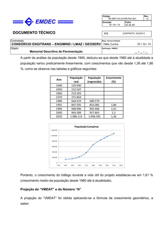 DOCUMENTO TÉCNICO
Contratado
CONSÓRCIO ENGITRANS – ENGIMIND / LMAZ / GEOSERV
Resp. Técnico Emitente
Hélio Cunha 07 / 10 / 14
Objeto
Memorial Descritivo de Pavimentação
Verificação / EMDEC
__ / __ / __
Código
RE-BRT-OV-02-PB-PAV-001
Rev.
02
Emissão
25 / 04 / 16
Folha
32 de 49
O.S. CONTRATO 023/2013
A partir da análise da população desde 1940, deduziu-se que desde 1980 até à atualidade a
população variou praticamente linearmente, com crescimentos que vão desde 1,36 até 1,86
%, como se observa nas tabelas e gráficos seguintes:
1940 129.940
1950 152.547
1960 219.303
1970 375.864
1980 664.559 680.579
1991 847.595 833.085 1,86
1996 908.906 902.406 1,61
2000 969.289 957.863 1,5
2010 1.080.113 1.096.505 1,36
Ano
População
real
Crescimento
(%)
População
(regressão)
0
200.000
400.000
600.000
800.000
1.000.000
1.200.000
1930 1940 1950 1960 1970 1980 1990 2000 2010 2020
PopulaçãoCampinas
Portanto, o crescimento do tráfego durante a vida útil do projeto estableceu-se em 1,61 %
(crescimento medio da população desde 1980 até à atualidade).
Projeção do “VMDAT” e do Número “N”
A projeção do “VMDAT” foi obtida aplicando-se a fórmula de crescimento geométrico, a
saber:
 