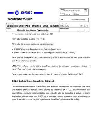 DOCUMENTO TÉCNICO
Contratado
CONSÓRCIO ENGITRANS – ENGIMIND / LMAZ / GEOSERV
Resp. Técnico Emitente
Hélio Cunha 07 / 10 / 14
Objeto
Memorial Descritivo de Pavimentação
Verificação / EMDEC
__ / __ / __
Código
RE-BRT-OV-02-PB-PAV-001
Rev.
02
Emissão
25 / 04 / 16
Folha
36 de 49
O.S. CONTRATO 023/2013
N = número de repetições do eixo-padrão de 8,2t;
FR = fator climático regional (FR = 1,0);
FV = fator de veículos, conforme as metodologias:
• USACE (Corpo de Engenheiros do Exército Americano);
• AASHTO (American Association of Highway and Transportation Officials).
FP = fator de pista (FP = 0,85, considerou-se que 85 % dos veículos de uma pista circulam
pela faixa exterior do projeto).
VMDATci= volume médio diário anual de tráfego de veículos comerciais (ônibus +
caminhões + reboques + semi-reboques).
De acordo com os cálculos realizados no item 3.1 resulta um valor de NUSACE=5,2x107
.
3.3.2.3 Coeficientes de Equivalência Estrutural
Correlaciona empiricamente à resistência dos materiais empregados no pavimento com a de
um material granular tomado como padrão de referência (K = 1,0). Os coeficientes de
equivalência estrutural recomendados pelo método são os indicados a seguir, e foram
adaptados originalmente pelo DNER com base nos valores adotados pelos americanos a
partir dos dados obtidos na pista experimental da AASHO (atualmente AASHTO).
 
