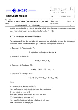 DOCUMENTO TÉCNICO
Contratado
CONSÓRCIO ENGITRANS – ENGIMIND / LMAZ / GEOSERV
Resp. Técnico Emitente
Hélio Cunha 07 / 10 / 14
Objeto
Memorial Descritivo de Pavimentação
Verificação / EMDEC
__ / __ / __
Código
RE-BRT-OV-02-PB-PAV-001
Rev.
02
Emissão
25 / 04 / 16
Folha
39 de 49
O.S. CONTRATO 023/2013
tomado sempre igual a 20 (mesmo que seja maior), determina-se a espessura combinada da
base + revestimento, em termos de material granular (K = 1,0).
3.3.2.6 Inequações de Dimensionamento
As espessuras finais das camadas do pavimento são calculadas através das inequações
seguintes, exceto a do revestimento que é tabelada em função do Número N:
• Espessura do Revestimento - R:
R é tabelado em função do Número N
• Espessura da Base - B:
R x KR + B x KB≥ H20
• Espessura da Sub-base - SB:
R x KR + B x KB + SB x KSB ≥ Hn
• Espessura do Reforço - REF:
R x KR + B x KB + SB x KSB + REFxKREF ≥ Hm
Onde:
R = espessura do revestimento (cm)
KR = coeficiente de equivalência estrutural do revestimento
B = espessura da base (cm)
KB = coeficiente de equivalência estrutural da base
SB = espessura da sub-base (cm)
KSB = coeficiente de equivalência estrutural da sub-base
REF = espessura do reforço (cm)
 