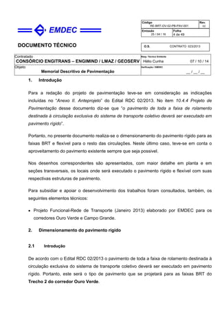DOCUMENTO TÉCNICO
Contratado
CONSÓRCIO ENGITRANS – ENGIMIND / LMAZ / GEOSERV
Resp. Técnico Emitente
Hélio Cunha 07 / 10 / 14
Objeto
Memorial Descritivo de Pavimentação
Verificação / EMDEC
__ / __ / __
Código
RE-BRT-OV-02-PB-PAV-001
Rev.
02
Emissão
25 / 04 / 16
Folha
4 de 49
O.S. CONTRATO 023/2013
1. Introdução
Para a redação do projeto de pavimentação teve-se em consideração as indicações
incluídas no “Anexo II. Anteprojeto” do Edital RDC 02/2013. No item 10.4.4 Projeto de
Pavimentação desse documento diz-se que “o pavimento de toda a faixa de rolamento
destinada à circulação exclusiva do sistema de transporte coletivo deverá ser executado em
pavimento rígido”.
Portanto, no presente documento realiza-se o dimensionamento do pavimento rígido para as
faixas BRT e flexível para o resto das circulações. Neste último caso, teve-se em conta o
aproveitamento do pavimento existente sempre que seja possivel.
Nos desenhos correspondentes são apresentados, com maior detalhe em planta e em
seções transversais, os locais onde será executado o pavimento rígido e flexível com suas
respectivas estruturas de pavimento.
Para subsidiar e apoiar o desenvolvimento dos trabalhos foram consultados, também, os
seguintes elementos técnicos:
• Projeto Funcional-Rede de Transporte (Janeiro 2013) elaborado por EMDEC para os
corredores Ouro Verde e Campo Grande.
2. Dimensionamento do pavimento rígido
2.1 Introdução
De acordo com o Edital RDC 02/2013 o pavimento de toda a faixa de rolamento destinada à
circulação exclusiva do sistema de transporte coletivo deverá ser executado em pavimento
rígido. Portanto, este será o tipo de pavimento que se projetará para as faixas BRT do
Trecho 2 do corredor Ouro Verde.
 