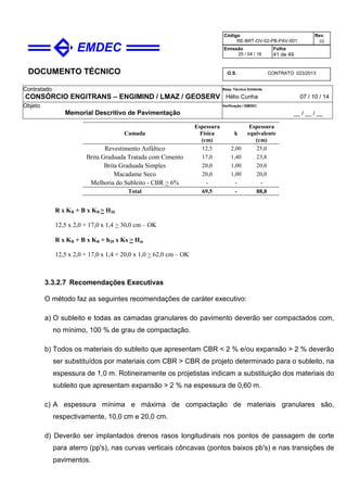 DOCUMENTO TÉCNICO
Contratado
CONSÓRCIO ENGITRANS – ENGIMIND / LMAZ / GEOSERV
Resp. Técnico Emitente
Hélio Cunha 07 / 10 / 14
Objeto
Memorial Descritivo de Pavimentação
Verificação / EMDEC
__ / __ / __
Código
RE-BRT-OV-02-PB-PAV-001
Rev.
02
Emissão
25 / 04 / 16
Folha
41 de 49
O.S. CONTRATO 023/2013
Camada
Espessura
Física
(cm)
k
Espessura
equivalente
(cm)
Revestimento Asfáltico 12,5 2,00 25,0
Brita Graduada Tratada com Cimento 17,0 1,40 23,8
Brita Graduada Simples 20,0 1,00 20,0
Macadame Seco 20,0 1,00 20,0
Melhoria do Subleito - CBR > 6% - - -
Total 69,5 - 88,8
R x KR + B x KB > H20
12,5 x 2,0 + 17,0 x 1,4 > 30,0 cm – OK
R x KR + B x KB + h20 x Ks > Hm
12,5 x 2,0 + 17,0 x 1,4 + 20,0 x 1,0 > 62,0 cm – OK
3.3.2.7 Recomendações Executivas
O método faz as seguintes recomendações de caráter executivo:
a) O subleito e todas as camadas granulares do pavimento deverão ser compactados com,
no mínimo, 100 % de grau de compactação.
b) Todos os materiais do subleito que apresentam CBR < 2 % e/ou expansão > 2 % deverão
ser substituídos por materiais com CBR > CBR de projeto determinado para o subleito, na
espessura de 1,0 m. Rotineiramente os projetistas indicam a substituição dos materiais do
subleito que apresentam expansão > 2 % na espessura de 0,60 m.
c) A espessura mínima e máxima de compactação de materiais granulares são,
respectivamente, 10,0 cm e 20,0 cm.
d) Deverão ser implantados drenos rasos longitudinais nos pontos de passagem de corte
para aterro (pp's), nas curvas verticais côncavas (pontos baixos pb's) e nas transições de
pavimentos.
 