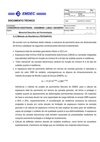 DOCUMENTO TÉCNICO
Contratado
CONSÓRCIO ENGITRANS – ENGIMIND / LMAZ / GEOSERV
Resp. Técnico Emitente
Hélio Cunha 07 / 10 / 14
Objeto
Memorial Descritivo de Pavimentação
Verificação / EMDEC
__ / __ / __
Código
RE-BRT-OV-02-PB-PAV-001
Rev.
02
Emissão
25 / 04 / 16
Folha
42 de 49
O.S. CONTRATO 023/2013
3.3.3Método da Resiliência (TECNAPAV)
De acordo com as diretrizes deste método, a estrutura do pavimento deve ser dimensionada
de forma a satisfazer às seguintes condicionantes técnicas fundamentais:
• Espessura total de camadas granulares inferior a 35,0 cm;
• Espessura total mínima HCB de revestimento betuminoso (CBUQ ou camadas integradas
equivalentes) definida em função do número N e do tipo de subleito quanto à resiliência;
• “Valor estrutural” da camada betuminosa variável em função do número N e do tipo do
subleito quanto à resiliência;
• A espessura total do pavimento definida em termos de camada granular é calculada a
partir do valor CBR do subleito, empregando-se os ábacos de dimensionamento do
método de projeto de Murillo Lopes de Souza (DNER), ou:
HT = 77,67 N0,0482
x CBR–0,598
Admite-se o método de projeto de pavimentos flexíveis do DNER, para o cálculo da
espessura total do pavimento em termos de camada granular, de forma a proteger o
subleito quanto ao aparecimento de deformações permanentes excessivas. Os materiais
de base e sub-base devem ter uma capacidade de carga definida no ensaio CBR superior
a 80% e 20%, respectivamente. A consideração da resiliência excessiva da estrutura
projetada é levada em conta através da limitação da espessura máxima da camada
granular e do cálculo da espessura mínima de solo argiloso de baixo grau de resiliência,
capaz de proteger o subleito de má qualidade quanto à sua deformabilidade. A espessura
mínima da camada betuminosa está também associada às propriedades resilientes do
conjunto pavimento-fundação e à fadiga do revestimento.
• Cálculo da deflexão máxima através de modelos analíticos, como forma de considerar
explicitamente o fenômeno da fadiga que se manifesta nos materiais betuminosos.
 