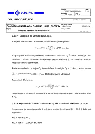 DOCUMENTO TÉCNICO
Contratado
CONSÓRCIO ENGITRANS – ENGIMIND / LMAZ / GEOSERV
Resp. Técnico Emitente
Hélio Cunha 07 / 10 / 14
Objeto
Memorial Descritivo de Pavimentação
Verificação / EMDEC
__ / __ / __
Código
RE-BRT-OV-02-PB-PAV-001
Rev.
02
Emissão
25 / 04 / 16
Folha
44 de 49
O.S. CONTRATO 023/2013
3.3.3.4 Espessura da Camada Betuminosa
A espessura mínima da camada betuminosa é dada pela expressão:
21 101,4972,0
961,807
737,5 II
D
H
p
CB +++−=
As pesquisas realizadas permitiram estabelecer a equação ND log188,0148,3log −= , que
quantifica o número cumulativo de repetições (N) da deflexão (D), que provoca a rutura por
fadiga da camada betuminosa.
Portanto, a deflexão de projeto Dp deve satisfazer à condição Dp ≤ D . Sendo assim, tem-se:
mmD 251806799log188,0148,3
108,49)10( −−
×≅= (Deflexão máxima admissível)
Fazendo D =Dp, tem-se:
cmHCB 4,11972,0
8,49
961,807
737,5 ≅++−=
Sendo adotada para HCB a espessura de 12,5 cm respetivamente, com coeficiente estrutural
K1=2.
3.3.3.5 Espessura da Camada Granular (HCG) com Coeficiente Estrutural K2 = 1,00
A espessura da camada granular (HCG), com coeficiente estrutural K2 = 1,00, é dada pela
expressão:
HCG = HT - (HCB x K1)
HCG = 62,63 – (12,5x2) = 37,63 cm
 