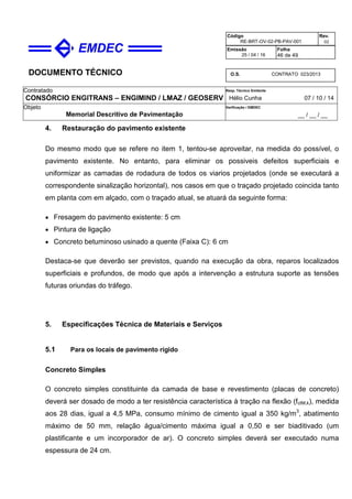 DOCUMENTO TÉCNICO
Contratado
CONSÓRCIO ENGITRANS – ENGIMIND / LMAZ / GEOSERV
Resp. Técnico Emitente
Hélio Cunha 07 / 10 / 14
Objeto
Memorial Descritivo de Pavimentação
Verificação / EMDEC
__ / __ / __
Código
RE-BRT-OV-02-PB-PAV-001
Rev.
02
Emissão
25 / 04 / 16
Folha
46 de 49
O.S. CONTRATO 023/2013
4. Restauração do pavimento existente
Do mesmo modo que se refere no item 1, tentou-se aproveitar, na medida do possível, o
pavimento existente. No entanto, para eliminar os possiveis defeitos superficiais e
uniformizar as camadas de rodadura de todos os viarios projetados (onde se executará a
correspondente sinalização horizontal), nos casos em que o traçado projetado coincida tanto
em planta com em alçado, com o traçado atual, se atuará da seguinte forma:
• Fresagem do pavimento existente: 5 cm
• Pintura de ligação
• Concreto betuminoso usinado a quente (Faixa C): 6 cm
Destaca-se que deverão ser previstos, quando na execução da obra, reparos localizados
superficiais e profundos, de modo que após a intervenção a estrutura suporte as tensões
futuras oriundas do tráfego.
5. Especificações Técnica de Materiais e Serviços
5.1 Para os locais de pavimento rígido
Concreto Simples
O concreto simples constituinte da camada de base e revestimento (placas de concreto)
deverá ser dosado de modo a ter resistência característica à tração na flexão (fctM,k), medida
aos 28 dias, igual a 4,5 MPa, consumo mínimo de cimento igual a 350 kg/m3
, abatimento
máximo de 50 mm, relação água/cimento máxima igual a 0,50 e ser biaditivado (um
plastificante e um incorporador de ar). O concreto simples deverá ser executado numa
espessura de 24 cm.
 