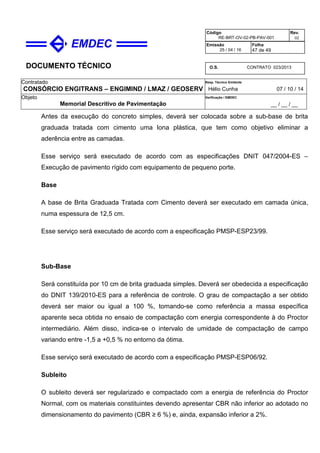 DOCUMENTO TÉCNICO
Contratado
CONSÓRCIO ENGITRANS – ENGIMIND / LMAZ / GEOSERV
Resp. Técnico Emitente
Hélio Cunha 07 / 10 / 14
Objeto
Memorial Descritivo de Pavimentação
Verificação / EMDEC
__ / __ / __
Código
RE-BRT-OV-02-PB-PAV-001
Rev.
02
Emissão
25 / 04 / 16
Folha
47 de 49
O.S. CONTRATO 023/2013
Antes da execução do concreto simples, deverá ser colocada sobre a sub-base de brita
graduada tratada com cimento uma lona plástica, que tem como objetivo eliminar a
aderência entre as camadas.
Esse serviço será executado de acordo com as especificações DNIT 047/2004-ES –
Execução de pavimento rígido com equipamento de pequeno porte.
Base
A base de Brita Graduada Tratada com Cimento deverá ser executado em camada única,
numa espessura de 12,5 cm.
Esse serviço será executado de acordo com a especificação PMSP-ESP23/99.
Sub-Base
Será constituída por 10 cm de brita graduada simples. Deverá ser obedecida a especificação
do DNIT 139/2010-ES para a referência de controle. O grau de compactação a ser obtido
deverá ser maior ou igual a 100 %, tomando-se como referência a massa específica
aparente seca obtida no ensaio de compactação com energia correspondente à do Proctor
intermediário. Além disso, indica-se o intervalo de umidade de compactação de campo
variando entre -1,5 a +0,5 % no entorno da ótima.
Esse serviço será executado de acordo com a especificação PMSP-ESP06/92.
Subleito
O subleito deverá ser regularizado e compactado com a energia de referência do Proctor
Normal, com os materiais constituintes devendo apresentar CBR não inferior ao adotado no
dimensionamento do pavimento (CBR ≥ 6 %) e, ainda, expansão inferior a 2%.
 