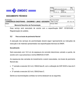 DOCUMENTO TÉCNICO
Contratado
CONSÓRCIO ENGITRANS – ENGIMIND / LMAZ / GEOSERV
Resp. Técnico Emitente
Hélio Cunha 07 / 10 / 14
Objeto
Memorial Descritivo de Pavimentação
Verificação / EMDEC
__ / __ / __
Código
RE-BRT-OV-02-PB-PAV-001
Rev.
02
Emissão
25 / 04 / 16
Folha
48 de 49
O.S. CONTRATO 023/2013
Esse serviço será executado de acordo com a especificação DNIT 137/2010-ES –
Regularização do subleito.
5.2 Para os locais de pavimento flexível
A execução dos serviços de pavimentação deverá seguir rigorosamente as instruções de
execução e de materiais apresentadas nas especificações técnicas do DNER.
Revestimento
Será executado com 12,5 cm de espessura de concreto betuminoso usinado a quente, de
acordo com o que preconiza a norma DNER-ES 313/97.
As espessuras das camadas de revestimento a serem executadas, nos locais de pavimento
flexível são:
• 1ª camada a executar (6,5 cm): CBUQ faixa B, com a utilização de CAP-30/45 a taxa de 5
%;
• 2ª camada a executar (6,0 cm): CBUQ faixa C.
Dentre as recomendações contidas na norma destacam-se as seguintes.
 