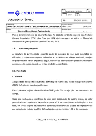 DOCUMENTO TÉCNICO
Contratado
CONSÓRCIO ENGITRANS – ENGIMIND / LMAZ / GEOSERV
Resp. Técnico Emitente
Hélio Cunha 07 / 10 / 14
Objeto
Memorial Descritivo de Pavimentação
Verificação / EMDEC
__ / __ / __
Código
RE-BRT-OV-02-PB-PAV-001
Rev.
02
Emissão
25 / 04 / 16
Folha
5 de 49
O.S. CONTRATO 023/2013
Para o dimensionamento do pavimento rígido foi adotado o método proposto pela Portland
Cement Association (PCA), dos EUA, em 1984, da forma como se indica no Manual de
Pavimentos Rígidos publicado pelo DNIT no ano 2005.
2.2 Considerações gerais
A estrutura de pavimentação sugerida parte do princípio de que suas condições de
utilização, principalmente aquelas referentes ao subleito e ao tráfego solicitante, estejam
enquadradas nos limites expostos a seguir. No caso de alterações em quaisquer parâmetros
adotados, este projeto deverá ser revisto em todo seu conteúdo.
2.2.1Fundação
• Subleito
A capacidade de suporte do subleito é definida pelo valor de seu índice de suporte Califórnia
(CBR), definido nos estudos geotécnicos.
Para o presente projeto, foi considerado o CBR igual a 6%, ou seja, pior caso encontrado em
campo.
Caso seja verificada a ocorrência de solos com capacidade de suporte inferior ao valor
preconizado em projeto e/ou expansão superior a 2%, recomenda-se a substituição do solo
local, em toda a largura da plataforma, por solos provenientes de jazidas de empréstimo ou
por camadas de rachão, a critério da fiscalização, em, no mínimo, 1,00 m de espessura.
CBRsubl = 6 % ksubl = 38 MPa/m
 