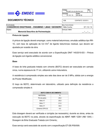 DOCUMENTO TÉCNICO
Contratado
CONSÓRCIO ENGITRANS – ENGIMIND / LMAZ / GEOSERV
Resp. Técnico Emitente
Hélio Cunha 07 / 10 / 14
Objeto
Memorial Descritivo de Pavimentação
Verificação / EMDEC
__ / __ / __
Código
RE-BRT-OV-02-PB-PAV-001
Rev.
02
Emissão
25 / 04 / 16
Folha
50 de 50
O.S. CONTRATO 023/2013
Pintura de Ligação
A pintura de ligação deverá empregar, como material betuminoso, emulsão asfáltica tipo RR-
1C, com taxa de aplicação de 0,4 ℓ/m2
de ligante betuminoso residual, que deverá ser
ajustada por ocasião da obra.
Esse serviço será executado de acordo com a Especificação DNIT 145/2010-ES – Pintura
de ligação com ligante asfáltico convencional.
Base
A base de brita graduada tratada com cimento (BGTC) deverá ser executada em camada
única, numa espessura de 17 cm, utilizando usina misturadora.
A resistência à compressão simples aos sete dias deve ser de 5 MPa, obtida com a energia
do Proctor Modificado.
O traço da BGTC, determinado em laboratório, utilizado para definição da resistência a
compressão simples é:
BGTC COM 4% DE CIMENTO
MATERIAL %
Pó de pedra 25,0
Brita “0” 20,0
Brita “1” 21,0
Brita “2” 30,0
Cimento CPIII 32 4,0
Esta dosagem deverá ser verificada e corrigida (se necessário), durante as obras, antes da
execução da BGTC na pista, através da especificação da ABNT: NBR 12261 (NB 1344) –
Dosagem de Brita Graduada Tratada com Cimento;
Esse serviço será executado de acordo com a especificação ET-DE-P00/009.
 