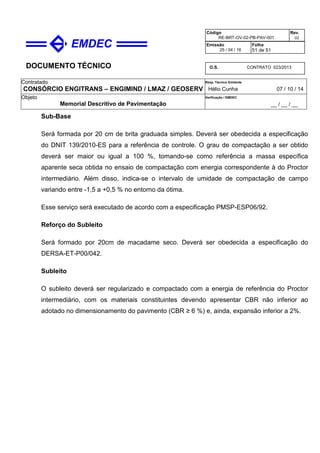 DOCUMENTO TÉCNICO
Contratado
CONSÓRCIO ENGITRANS – ENGIMIND / LMAZ / GEOSERV
Resp. Técnico Emitente
Hélio Cunha 07 / 10 / 14
Objeto
Memorial Descritivo de Pavimentação
Verificação / EMDEC
__ / __ / __
Código
RE-BRT-OV-02-PB-PAV-001
Rev.
02
Emissão
25 / 04 / 16
Folha
51 de 51
O.S. CONTRATO 023/2013
Sub-Base
Será formada por 20 cm de brita graduada simples. Deverá ser obedecida a especificação
do DNIT 139/2010-ES para a referência de controle. O grau de compactação a ser obtido
deverá ser maior ou igual a 100 %, tomando-se como referência a massa específica
aparente seca obtida no ensaio de compactação com energia correspondente à do Proctor
intermediário. Além disso, indica-se o intervalo de umidade de compactação de campo
variando entre -1,5 a +0,5 % no entorno da ótima.
Esse serviço será executado de acordo com a especificação PMSP-ESP06/92.
Reforço do Subleito
Será formado por 20cm de macadame seco. Deverá ser obedecida a especificação do
DERSA-ET-P00/042.
Subleito
O subleito deverá ser regularizado e compactado com a energia de referência do Proctor
intermediário, com os materiais constituintes devendo apresentar CBR não inferior ao
adotado no dimensionamento do pavimento (CBR ≥ 6 %) e, ainda, expansão inferior a 2%.
 