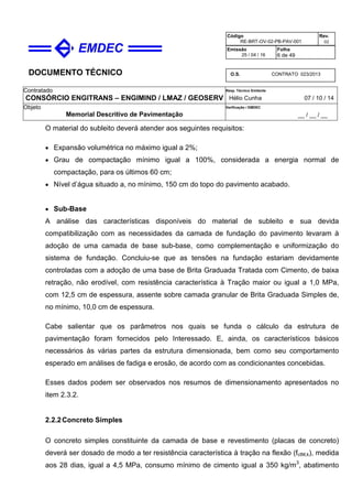 DOCUMENTO TÉCNICO
Contratado
CONSÓRCIO ENGITRANS – ENGIMIND / LMAZ / GEOSERV
Resp. Técnico Emitente
Hélio Cunha 07 / 10 / 14
Objeto
Memorial Descritivo de Pavimentação
Verificação / EMDEC
__ / __ / __
Código
RE-BRT-OV-02-PB-PAV-001
Rev.
02
Emissão
25 / 04 / 16
Folha
6 de 49
O.S. CONTRATO 023/2013
O material do subleito deverá atender aos seguintes requisitos:
• Expansão volumétrica no máximo igual a 2%;
• Grau de compactação mínimo igual a 100%, considerada a energia normal de
compactação, para os últimos 60 cm;
• Nível d’água situado a, no mínimo, 150 cm do topo do pavimento acabado.
• Sub-Base
A análise das características disponíveis do material de subleito e sua devida
compatibilização com as necessidades da camada de fundação do pavimento levaram à
adoção de uma camada de base sub-base, como complementação e uniformização do
sistema de fundação. Concluiu-se que as tensões na fundação estariam devidamente
controladas com a adoção de uma base de Brita Graduada Tratada com Cimento, de baixa
retração, não erodível, com resistência característica à Tração maior ou igual a 1,0 MPa,
com 12,5 cm de espessura, assente sobre camada granular de Brita Graduada Simples de,
no mínimo, 10,0 cm de espessura.
Cabe salientar que os parâmetros nos quais se funda o cálculo da estrutura de
pavimentação foram fornecidos pelo Interessado. E, ainda, os característicos básicos
necessários às várias partes da estrutura dimensionada, bem como seu comportamento
esperado em análises de fadiga e erosão, de acordo com as condicionantes concebidas.
Esses dados podem ser observados nos resumos de dimensionamento apresentados no
item 2.3.2.
2.2.2Concreto Simples
O concreto simples constituinte da camada de base e revestimento (placas de concreto)
deverá ser dosado de modo a ter resistência característica à tração na flexão (fctM,k), medida
aos 28 dias, igual a 4,5 MPa, consumo mínimo de cimento igual a 350 kg/m3
, abatimento
 