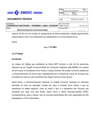 DOCUMENTO TÉCNICO
Contratado
CONSÓRCIO ENGITRANS – ENGIMIND / LMAZ / GEOSERV
Resp. Técnico Emitente
Hélio Cunha 07 / 10 / 14
Objeto
Memorial Descritivo de Pavimentação
Verificação / EMDEC
__ / __ / __
Código
RE-BRT-OV-02-PB-PAV-001
Rev.
02
Emissão
25 / 04 / 16
Folha
7 de 49
O.S. CONTRATO 023/2013
máximo de 50 mm (em função do equipamento de fôrma deslizante), relação água/cimento
máxima igual a 0,50 e ser biaditivado (um plastificante e um incorporador de ar).
Assim:
fctM,k = 4,5 Mpa
2.2.3Tráfego
Introdução
As cargas de tráfego que solicitarão as faixas BRT durante a vida útil do pavimento
obtiveram-se do “Projeto Funcional-Rede de Transporte” realizado pela EMDEC em Janeiro
de 2013 para os Corredores Ouro Verde e Campo Grande. No projeto funcional realizou-se
o dimensionamento da futura rede, estabelecendo-se a frequência e tipos de veículos que
circularão por cada um dos corredores Bus Rapid Transit na hora de pico.
Desta forma, o dimensionamento realizado no projeto funcional, baseado na demanda
estimada no início da operação, resulta ser, para o corredor Ouro Verde, o que se
representa na tabela seguinte, onde se indica o tipo e a frequência dos veículos que
circularão por cada uma das linhas, assim como a oferta hora-pico-sentido (HPS),
considerando-se, para o cálculo, que os veículos biarticulados têm uma capacidade de 240
passageiros e 140 os articulados.
 