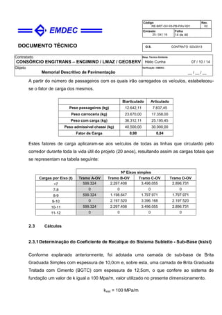 DOCUMENTO TÉCNICO
Contratado
CONSÓRCIO ENGITRANS – ENGIMIND / LMAZ / GEOSERV
Resp. Técnico Emitente
Hélio Cunha 07 / 10 / 14
Objeto
Memorial Descritivo de Pavimentação
Verificação / EMDEC
__ / __ / __
Código
RE-BRT-OV-03-PB-PAV-001
Rev.
02
Emissão
25 / 04 / 16
Folha
14 de 46
O.S. CONTRATO 023/2013
A partir do número de passageiros com os quais irão carregados os veículos, estabeleceu-
se o fator de carga dos mesmos.
Biarticulado Articulado
Peso passageiros (kg) 12.642,11 7.837,45
Peso carroceria (kg) 23.670,00 17.358,00
Peso com carga (kg) 36.312,11 25.195,45
Peso admissível chassi (kg) 40.500,00 30.000,00
Fator de Carga 0,90 0,84
Estes fatores de carga aplicaram-se aos veículos de todas as linhas que circularão pelo
corredor durante toda la vida útil do projeto (20 anos), resultando assim as cargas totais que
se representam na tabela seguinte:
Nº Eixos simples
Cargas por Eixo (t) Tramo A-OV Tramo B-OV Tramo C-OV Tramo D-OV
<7 599.324 2.297.408 3.496.055 2.896.731
7-8 0 0 0 0
8-9 599.324 1.198.647 1.797.971 1.797.971
9-10 0 2.197.520 3.396.168 2.197.520
10-11 599.324 2.297.408 3.496.055 2.896.731
11-12 0 0 0 0
2.3 Cálculos
2.3.1Determinação do Coeficiente de Recalque do Sistema Subleito - Sub-Base (ksist)
Conforme explanado anteriormente, foi adotada uma camada de sub-base de Brita
Graduada Simples com espessura de 10,0cm e, sobre esta, uma camada de Brita Graduada
Tratada com Cimento (BGTC) com espessura de 12,5cm, o que confere ao sistema de
fundação um valor de k igual a 100 Mpa/m, valor utilizado no presente dimensionamento.
ksist = 100 MPa/m
 