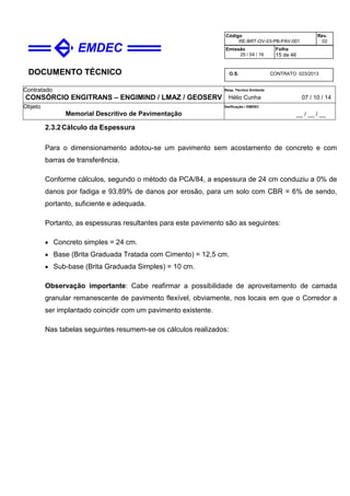 DOCUMENTO TÉCNICO
Contratado
CONSÓRCIO ENGITRANS – ENGIMIND / LMAZ / GEOSERV
Resp. Técnico Emitente
Hélio Cunha 07 / 10 / 14
Objeto
Memorial Descritivo de Pavimentação
Verificação / EMDEC
__ / __ / __
Código
RE-BRT-OV-03-PB-PAV-001
Rev.
02
Emissão
25 / 04 / 16
Folha
15 de 46
O.S. CONTRATO 023/2013
2.3.2Cálculo da Espessura
Para o dimensionamento adotou-se um pavimento sem acostamento de concreto e com
barras de transferência.
Conforme cálculos, segundo o método da PCA/84, a espessura de 24 cm conduziu a 0% de
danos por fadiga e 93,89% de danos por erosão, para um solo com CBR = 6% de sendo,
portanto, suficiente e adequada.
Portanto, as espessuras resultantes para este pavimento são as seguintes:
• Concreto simples = 24 cm.
• Base (Brita Graduada Tratada com Cimento) = 12,5 cm.
• Sub-base (Brita Graduada Simples) = 10 cm.
Observação importante: Cabe reafirmar a possibilidade de aproveitamento de camada
granular remanescente de pavimento flexível, obviamente, nos locais em que o Corredor a
ser implantado coincidir com um pavimento existente.
Nas tabelas seguintes resumem-se os cálculos realizados:
 