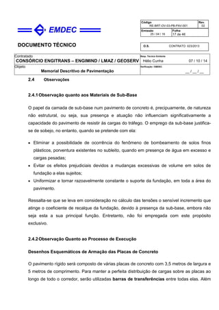 DOCUMENTO TÉCNICO
Contratado
CONSÓRCIO ENGITRANS – ENGIMIND / LMAZ / GEOSERV
Resp. Técnico Emitente
Hélio Cunha 07 / 10 / 14
Objeto
Memorial Descritivo de Pavimentação
Verificação / EMDEC
__ / __ / __
Código
RE-BRT-OV-03-PB-PAV-001
Rev.
02
Emissão
25 / 04 / 16
Folha
17 de 46
O.S. CONTRATO 023/2013
2.4 Observações
2.4.1Observação quanto aos Materiais de Sub-Base
O papel da camada de sub-base num pavimento de concreto é, precipuamente, de natureza
não estrutural, ou seja, sua presença e atuação não influenciam significativamente a
capacidade do pavimento de resistir às cargas do tráfego. O emprego da sub-base justifica-
se de sobejo, no entanto, quando se pretende com ela:
• Eliminar a possibilidade de ocorrência do fenômeno de bombeamento de solos finos
plásticos, porventura existentes no subleito, quando em presença de água em excesso e
cargas pesadas;
• Evitar os efeitos prejudiciais devidos a mudanças excessivas de volume em solos de
fundação a elas sujeitos;
• Uniformizar e tornar razoavelmente constante o suporte da fundação, em toda a área do
pavimento.
Ressalta-se que se leva em consideração no cálculo das tensões o sensível incremento que
atinge o coeficiente de recalque da fundação, devido à presença da sub-base, embora não
seja esta a sua principal função. Entretanto, não foi empregada com este propósito
exclusivo.
2.4.2Observação Quanto ao Processo de Execução
Desenhos Esquemáticos de Armação das Placas de Concreto
O pavimento rígido será composto de várias placas de concreto com 3,5 metros de largura e
5 metros de comprimento. Para manter a perfeita distribuição de cargas sobre as placas ao
longo de todo o corredor, serão utilizadas barras de transferências entre todas elas. Além
 