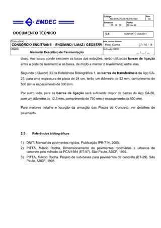 DOCUMENTO TÉCNICO
Contratado
CONSÓRCIO ENGITRANS – ENGIMIND / LMAZ / GEOSERV
Resp. Técnico Emitente
Hélio Cunha 07 / 10 / 14
Objeto
Memorial Descritivo de Pavimentação
Verificação / EMDEC
__ / __ / __
Código
RE-BRT-OV-03-PB-PAV-001
Rev.
02
Emissão
25 / 04 / 16
Folha
18 de 46
O.S. CONTRATO 023/2013
disso, nos locais aonde existirem as baias das estações, serão utilizadas barras de ligação
entre a pista de rolamento e as baias, de modo a manter o nivelamento entre elas.
Segundo o Quadro 33 da Referência Bibliográfica 1, as barras de transferência de Aço CA-
25, para uma espessura de placa de 24 cm, terão um diâmetro de 32 mm, comprimento de
500 mm e espaçamento de 300 mm.
Por outro lado, para as barras de ligação será suficiente dispor de barras de Aço CA-50,
com um diâmetro de 12,5 mm, comprimento de 760 mm e espaçamento de 500 mm.
Para maiores detalhe e locação da armação das Placas de Concreto, ver detalhes de
pavimento.
2.5 Referências bibliográficas
1) DNIT. Manual de pavimentos rígidos. Publicação IPR-714. 2005.
2) PITTA, Márcio Rocha. Dimensionamento de pavimentos rodoviários e urbanos de
concreto pelo método da PCA/1984 (ET-97). São Paulo, ABCP, 1992.
3) PITTA, Márcio Rocha. Projeto de sub-bases para pavimentos de concreto (ET-29). São
Paulo, ABCP, 1998.
 