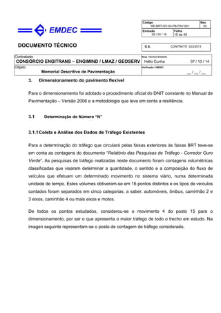 DOCUMENTO TÉCNICO
Contratado
CONSÓRCIO ENGITRANS – ENGIMIND / LMAZ / GEOSERV
Resp. Técnico Emitente
Hélio Cunha 07 / 10 / 14
Objeto
Memorial Descritivo de Pavimentação
Verificação / EMDEC
__ / __ / __
Código
RE-BRT-OV-03-PB-PAV-001
Rev.
02
Emissão
25 / 04 / 16
Folha
19 de 46
O.S. CONTRATO 023/2013
3. Dimensionamento do pavimento flexível
Para o dimensionamento foi adotado o procedimento oficial do DNIT constante no Manual de
Pavimentação – Versão 2006 e a metodologia que leva em conta a resiliência.
3.1 Determinação do Número “N”
3.1.1Coleta e Análise dos Dados de Tráfego Existentes
Para a determinação do tráfego que circulará pelas faixas exteriores às faixas BRT teve-se
em conta as contagens do documento “Relatório das Pesquisas de Tráfego - Corredor Ouro
Verde”. As pesquisas de tráfego realizadas neste documento foram contagens volumétricas
classificadas que visaram determinar a quantidade, o sentido e a composição do fluxo de
veículos que efetuam um determinado movimento no sistema viário, numa determinada
unidade de tempo. Estes volumes obtiveram-se em 16 pontos distintos e os tipos de veículos
contados foram separados em cinco categorias, a saber, automóveis, ônibus, caminhão 2 e
3 eixos, caminhão 4 ou mais eixos e motos.
De todos os pontos estudados, considerou-se o movimento 4 do posto 15 para o
dimensionamento, por ser o que apresenta o maior tráfego de todo o trecho em estudo. Na
imagen seguinte representam-se o posto de contagem de tráfego considerado.
 