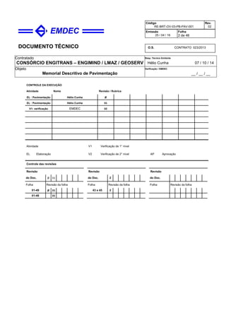 DOCUMENTO TÉCNICO
Contratado
CONSÓRCIO ENGITRANS – ENGIMIND / LMAZ / GEOSERV
Resp. Técnico Emitente
Hélio Cunha 07 / 10 / 14
Objeto
Memorial Descritivo de Pavimentação
Verificação / EMDEC
__ / __ / __
Código
RE-BRT-OV-03-PB-PAV-001
Rev.
02
Emissão
25 / 04 / 16
Folha
2 de 46
O.S. CONTRATO 023/2013
CONTROLE DA EXECUÇÃO
Atividade Nome Revisão / Rubrica
EL : Pavimentação Hélio Cunha Ø
EL : Pavimentação Hélio Cunha 01
V1: verificação EMDEC 02
Atividade
EL Elaboração
V1 Verificação de 1° nível
V2 Verificação de 2° nível AP Aprovação
Controle das revisões
Revisão Revisão Revisão
do Doc. Ø 01 do Doc. 2 do Doc.
Folha Revisão da folha Folha Revisão da folha Folha Revisão da folha
01-49 Ø 01 43 e 45 2
01-48 01
 