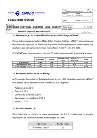 DOCUMENTO TÉCNICO
Contratado
CONSÓRCIO ENGITRANS – ENGIMIND / LMAZ / GEOSERV
Resp. Técnico Emitente
Hélio Cunha 07 / 10 / 14
Objeto
Memorial Descritivo de Pavimentação
Verificação / EMDEC
__ / __ / __
Código
RE-BRT-OV-03-PB-PAV-001
Rev.
02
Emissão
25 / 04 / 16
Folha
24 de 46
O.S. CONTRATO 023/2013
3.1.3Determinação do Volume Médio Diário Anual de Tráfego - VMDAT
Para a determinação do “Volume Médio Diário Anual de Tráfego - VMDAT” característico da
Rodovia foram aplicados os Fatores de Expansão Diários apresentados anteriormente, aos
resultados das contagens volumétricas realizadas no Posto P-15 no ano 2013.
O “VMDAT” para determinação do Número “N” obtido são apresentados no quadro a seguir.
15.909 908 528 55 19.926
1,70 1,70 1,70 1,70 1,70
26.975 1.540 895 93 33.786TOTAL DÍA VMDAT (2013)
TOTAL MEDIDO
Fator de expansão diária
Automóveis Ônibus
Caminhão 2 e 3
Eixos
Caminhão 4 ou
mais Eixos
Motos
3.1.4Composição Percentual do Tráfego
A Composição Percentual do Tráfego referente ao ano 2013 foi obtida a partir do “VMDAT”
considerado para a determinação do Número “N”, e é a seguinte:
• Automóveis: 77,53 %
• Ônibus: 7,22 %
• Caminhão 2 e 3 Eixos: 2,22 %
• Caminhão 4 ou mais Eixos: 0,03 %
• Motos: 13,00 %
3.1.5Cálculo Número “N”
Para determinar o número de eixos equivalentes de 8,2 t considerou-se a seguinte
equivalência de veículos de acordo à classificação do DNIT:
Tipo veículo Eq.Tipo veículo
Caminhão 2 e 3 Eixos 3C
 