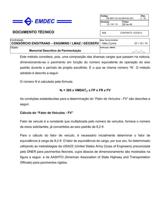 DOCUMENTO TÉCNICO
Contratado
CONSÓRCIO ENGITRANS – ENGIMIND / LMAZ / GEOSERV
Resp. Técnico Emitente
Hélio Cunha 07 / 10 / 14
Objeto
Memorial Descritivo de Pavimentação
Verificação / EMDEC
__ / __ / __
Código
RE-BRT-OV-03-PB-PAV-001
Rev.
02
Emissão
25 / 04 / 16
Folha
26 de 46
O.S. CONTRATO 023/2013
Este método considera, pois, uma composição das diversas cargas que passam na rodovia,
dimensionando-se o pavimento em função do número equivalente de operação do eixo
padrão durante o período de projeto escolhido. É o que se chama número “N”. O método
adotado é descrito a seguir.
O número N é calculado pela fórmula:
Ni = 365 x VMDATci x FP x FR x FV
As condições estabelecidas para a determinação do “Fator de Veículos - FV” são descritas a
seguir.
Cálculo do “Fator de Veículos - FV”
Fator de veículo é a constante que multiplicada pelo número de veículos, fornece o número
de eixos solicitantes, já convertidos ao eixo padrão de 8,2 tf.
Para o cálculo do fator de veículo, é necessário inicialmente determinar o fator de
equivalência à carga de 8,2 tf. O fator de equivalência de carga, por sua vez, foi determinado
utilizando as metodologias da USACE (United States Army Corps of Engineers) preconizada
pelo DNER para pavimentos flexíveis, cujos ábacos de dimensionamento são mostrados na
figura a seguir, e da AASHTO (American Association of State Highway and Transportation
Officials) para pavimentos rígidos.
 